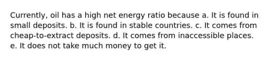 Currently, oil has a high net energy ratio because a. It is found in small deposits. b. It is found in stable countries. c. It comes from cheap-to-extract deposits. d. It comes from inaccessible places. e. It does not take much money to get it.