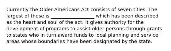 Currently the Older Americans Act consists of seven titles. The largest of these is __________________ which has been described as the heart and soul of the act. It gives authority for the development of programs to assist older persons through grants to states who in turn award funds to local planning and service areas whose boundaries have been designated by the state.