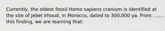 Currently, the oldest fossil <a href='https://www.questionai.com/knowledge/k9aqcXDhxN-homo-sapiens' class='anchor-knowledge'>homo sapiens</a> cranium is identified at the site of Jebel Irhoud, in Morocco, dated to 300,000 ya. From this finding, we are learning that: