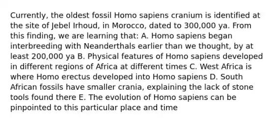 Currently, the oldest fossil Homo sapiens cranium is identified at the site of Jebel Irhoud, in Morocco, dated to 300,000 ya. From this finding, we are learning that: A. Homo sapiens began interbreeding with Neanderthals earlier than we thought, by at least 200,000 ya B. Physical features of Homo sapiens developed in different regions of Africa at different times C. West Africa is where Homo erectus developed into Homo sapiens D. South African fossils have smaller crania, explaining the lack of stone tools found there E. The evolution of Homo sapiens can be pinpointed to this particular place and time