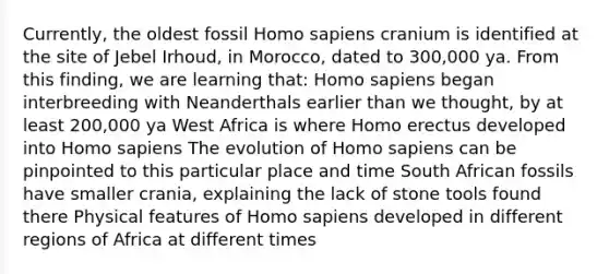 Currently, the oldest fossil Homo sapiens cranium is identified at the site of Jebel Irhoud, in Morocco, dated to 300,000 ya. From this finding, we are learning that: Homo sapiens began interbreeding with Neanderthals earlier than we thought, by at least 200,000 ya West Africa is where Homo erectus developed into Homo sapiens The evolution of Homo sapiens can be pinpointed to this particular place and time South African fossils have smaller crania, explaining the lack of stone tools found there Physical features of Homo sapiens developed in different regions of Africa at different times