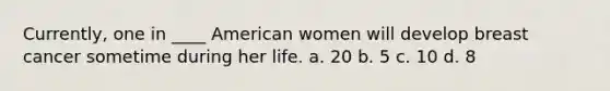 Currently, one in ____ American women will develop breast cancer sometime during her life. a. 20 b. 5 c. 10 d. 8