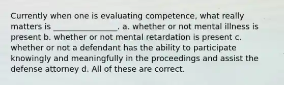 Currently when one is evaluating competence, what really matters is ________________. a. whether or not mental illness is present b. whether or not mental retardation is present c. whether or not a defendant has the ability to participate knowingly and meaningfully in the proceedings and assist the defense attorney d. All of these are correct.