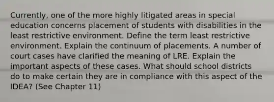 Currently, one of the more highly litigated areas in special education concerns placement of students with disabilities in the least restrictive environment. Define the term least restrictive environment. Explain the continuum of placements. A number of court cases have clarified the meaning of LRE. Explain the important aspects of these cases. What should school districts do to make certain they are in compliance with this aspect of the IDEA? (See Chapter 11)