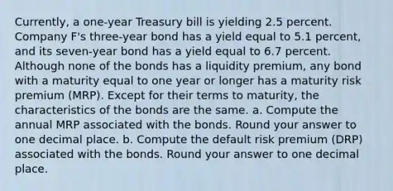 Currently, a one-year Treasury bill is yielding 2.5 percent. Company F's three-year bond has a yield equal to 5.1 percent, and its seven-year bond has a yield equal to 6.7 percent. Although none of the bonds has a liquidity premium, any bond with a maturity equal to one year or longer has a maturity risk premium (MRP). Except for their terms to maturity, the characteristics of the bonds are the same. a. Compute the annual MRP associated with the bonds. Round your answer to one decimal place. b. Compute the default risk premium (DRP) associated with the bonds. Round your answer to one decimal place.