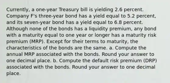 Currently, a one-year Treasury bill is yielding 2.6 percent. Company F's three-year bond has a yield equal to 5.2 percent, and its seven-year bond has a yield equal to 6.8 percent. Although none of the bonds has a liquidity premium, any bond with a maturity equal to one year or longer has a maturity risk premium (MRP). Except for their terms to maturity, the characteristics of the bonds are the same. a. Compute the annual MRP associated with the bonds. Round your answer to one decimal place. b. Compute the default risk premium (DRP) associated with the bonds. Round your answer to one decimal place.