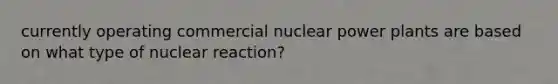 currently operating commercial nuclear power plants are based on what type of nuclear reaction?