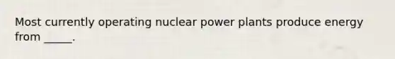 Most currently operating nuclear power plants produce energy from _____.