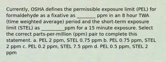 Currently, OSHA defines the permissible exposure limit (PEL) for formaldehyde as a fixative as ________ ppm in an 8 hour TWA (time <a href='https://www.questionai.com/knowledge/koL1NUNNcJ-weighted-average' class='anchor-knowledge'>weighted average</a>) period and the short-term exposure limit (STEL) as __________ppm for a 15 minute exposure. Select the correct parts-per-million (ppm) pair to complete this statement. a. PEL 2 ppm, STEL 0.75 ppm b. PEL 0.75 ppm, STEL 2 ppm c. PEL 0.2 ppm, STEL 7.5 ppm d. PEL 0.5 ppm, STEL 2 ppm