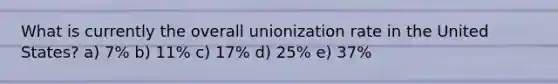 What is currently the overall unionization rate in the United States? a) 7% b) 11% c) 17% d) 25% e) 37%