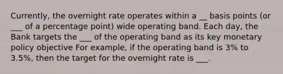 Currently, the overnight rate operates within a __ basis points (or ___ of a percentage point) wide operating band. Each day, the Bank targets the ___ of the operating band as its key monetary policy objective For example, if the operating band is 3% to 3.5%, then the target for the overnight rate is ___.