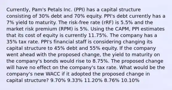 Currently, Pam's Petals Inc. (PPI) has a capital structure consisting of 30% debt and 70% equity. PPI's debt currently has a 7% yield to maturity. The risk-free rate (rRF) is 5.5% and the market risk premium (RPM) is 5%. Using the CAPM, PPI estimates that its cost of equity is currently 11.75%. The company has a 35% tax rate. PPI's financial staff is considering changing its capital structure to 45% debt and 55% equity. If the company went ahead with the proposed change, the yield to maturity on the company's bonds would rise to 8.75%. The proposed change will have no effect on the company's tax rate. What would be the company's new WACC if it adopted the proposed change in capital structure? 9.70% 9.33% 11.20% 8.76% 10.10%