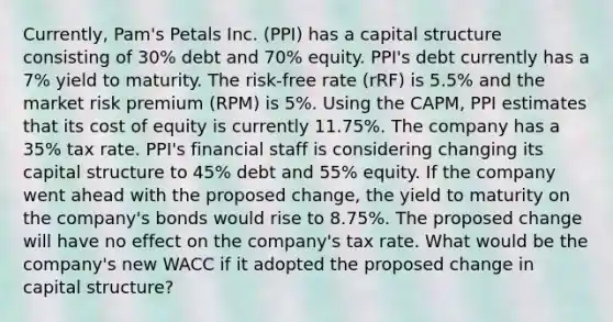 Currently, Pam's Petals Inc. (PPI) has a capital structure consisting of 30% debt and 70% equity. PPI's debt currently has a 7% yield to maturity. The risk-free rate (rRF) is 5.5% and the market risk premium (RPM) is 5%. Using the CAPM, PPI estimates that its cost of equity is currently 11.75%. The company has a 35% tax rate. PPI's financial staff is considering changing its capital structure to 45% debt and 55% equity. If the company went ahead with the proposed change, the yield to maturity on the company's bonds would rise to 8.75%. The proposed change will have no effect on the company's tax rate. What would be the company's new WACC if it adopted the proposed change in capital structure?