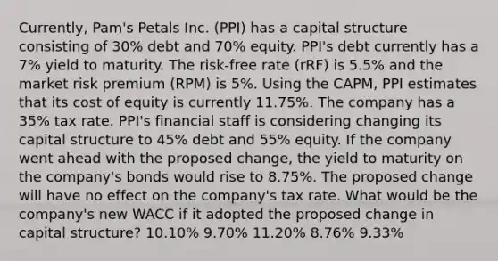 Currently, Pam's Petals Inc. (PPI) has a capital structure consisting of 30% debt and 70% equity. PPI's debt currently has a 7% yield to maturity. The risk-free rate (rRF) is 5.5% and the market risk premium (RPM) is 5%. Using the CAPM, PPI estimates that its cost of equity is currently 11.75%. The company has a 35% tax rate. PPI's financial staff is considering changing its capital structure to 45% debt and 55% equity. If the company went ahead with the proposed change, the yield to maturity on the company's bonds would rise to 8.75%. The proposed change will have no effect on the company's tax rate. What would be the company's new WACC if it adopted the proposed change in capital structure? 10.10% 9.70% 11.20% 8.76% 9.33%