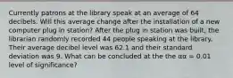 Currently patrons at the library speak at an average of 64 decibels. Will this average change after the installation of a new computer plug in station? After the plug in station was built, the librarian randomly recorded 44 people speaking at the library. Their average decibel level was 62.1 and their standard deviation was 9. What can be concluded at the the αα = 0.01 level of significance?