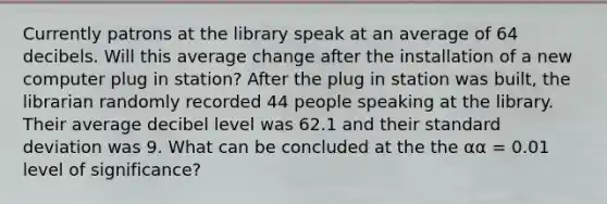 Currently patrons at the library speak at an average of 64 decibels. Will this average change after the installation of a new computer plug in station? After the plug in station was built, the librarian randomly recorded 44 people speaking at the library. Their average decibel level was 62.1 and their standard deviation was 9. What can be concluded at the the αα = 0.01 level of significance?