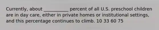 Currently, about ___________ percent of all U.S. preschool children are in day care, either in private homes or institutional settings, and this percentage continues to climb. 10 33 60 75