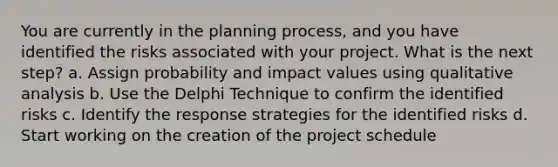 You are currently in the planning process, and you have identified the risks associated with your project. What is the next step? a. Assign probability and impact values using qualitative analysis b. Use the Delphi Technique to confirm the identified risks c. Identify the response strategies for the identified risks d. Start working on the creation of the project schedule