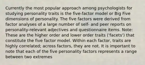 Currently the most popular approach among psychologists for studying personality traits is the five-factor model or Big Five dimensions of personality. The five factors were derived from factor analyses of a large number of self- and peer reports on personality-relevant adjectives and questionnaire items. Note: These are the higher order and lower order traits ('facets') that constitute the five factor model. Within each factor, traits are highly correlated; across factors, they are not. It is important to note that each of the five personality factors represents a range between two extremes