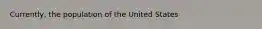 Currently, the population of the United States