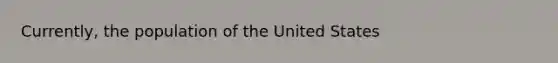 Currently, the population of the United States