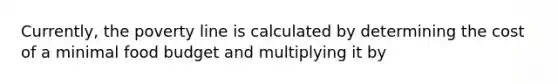 Currently, the poverty line is calculated by determining the cost of a minimal food budget and multiplying it by