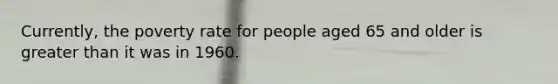 Currently, the poverty rate for people aged 65 and older is greater than it was in 1960.
