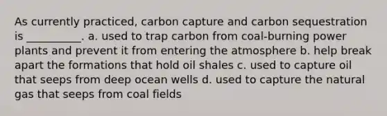 As currently practiced, carbon capture and carbon sequestration is __________. a. used to trap carbon from coal-burning power plants and prevent it from entering the atmosphere b. help break apart the formations that hold oil shales c. used to capture oil that seeps from deep ocean wells d. used to capture the natural gas that seeps from coal fields