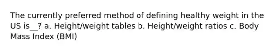 The currently preferred method of defining healthy weight in the US is__? a. Height/weight tables b. Height/weight ratios c. Body Mass Index (BMI)