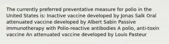 The currently preferred preventative measure for polio in the United States is: Inactive vaccine developed by Jonas Salk Oral attenuated vaccine developed by Albert Sabin Passive immunotherapy with Polio-reactive antibodies A polio, anti-toxin vaccine An attenuated vaccine developed by Louis Pasteur