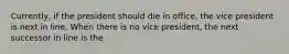 Currently, if the president should die in office, the vice president is next in line. When there is no vice president, the next successor in line is the