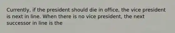 Currently, if the president should die in office, the vice president is next in line. When there is no vice president, the next successor in line is the