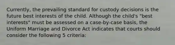 Currently, the prevailing standard for custody decisions is the future best interests of the child. Although the child's "best interests" must be assessed on a case-by-case basis, the Uniform Marriage and Divorce Act indicates that courts should consider the following 5 criteria: