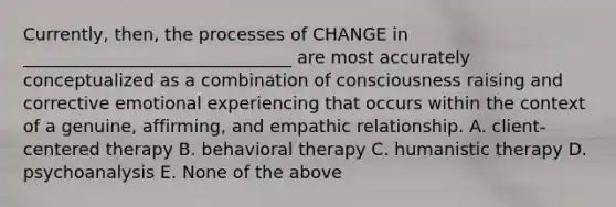 Currently, then, the processes of CHANGE in _______________________________ are most accurately conceptualized as a combination of consciousness raising and corrective emotional experiencing that occurs within the context of a genuine, affirming, and empathic relationship. A. client-centered therapy B. behavioral therapy C. humanistic therapy D. psychoanalysis E. None of the above