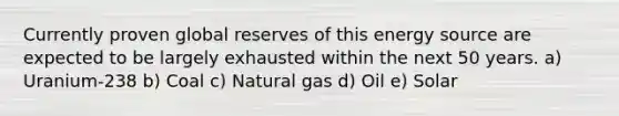 Currently proven global reserves of this energy source are expected to be largely exhausted within the next 50 years. a) Uranium-238 b) Coal c) Natural gas d) Oil e) Solar