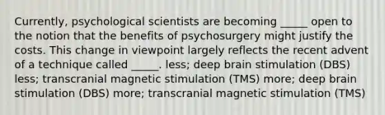 Currently, psychological scientists are becoming _____ open to the notion that the benefits of psychosurgery might justify the costs. This change in viewpoint largely reflects the recent advent of a technique called _____. less; deep brain stimulation (DBS) less; transcranial magnetic stimulation (TMS) more; deep brain stimulation (DBS) more; transcranial magnetic stimulation (TMS)