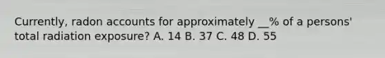 Currently, radon accounts for approximately __% of a persons' total radiation exposure? A. 14 B. 37 C. 48 D. 55