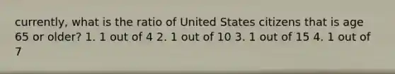 currently, what is the ratio of United States citizens that is age 65 or older? 1. 1 out of 4 2. 1 out of 10 3. 1 out of 15 4. 1 out of 7