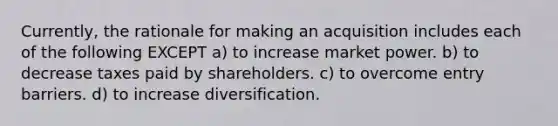 Currently, the rationale for making an acquisition includes each of the following EXCEPT a) to increase market power. b) to decrease taxes paid by shareholders. c) to overcome entry barriers. d) to increase diversification.