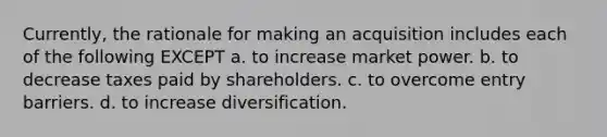 Currently, the rationale for making an acquisition includes each of the following EXCEPT a. to increase market power. b. to decrease taxes paid by shareholders. c. to overcome entry barriers. d. to increase diversification.