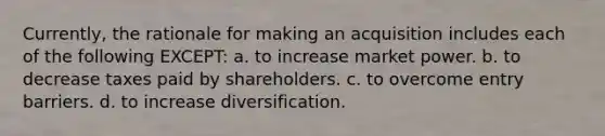 Currently, the rationale for making an acquisition includes each of the following EXCEPT: a. to increase market power. b. to decrease taxes paid by shareholders. c. to overcome entry barriers. d. to increase diversification.