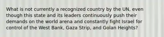 What is not currently a recognized country by the UN, even though this state and its leaders continuously push their demands on the world arena and constantly fight Israel for control of the West Bank, Gaza Strip, and Golan Heights?