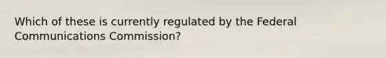 Which of these is currently regulated by the Federal Communications Commission?