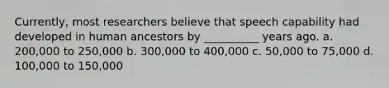 Currently, most researchers believe that speech capability had developed in human ancestors by __________ years ago. a. 200,000 to 250,000 b. 300,000 to 400,000 c. 50,000 to 75,000 d. 100,000 to 150,000