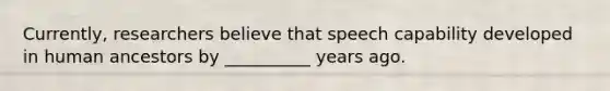 Currently, researchers believe that speech capability developed in human ancestors by __________ years ago.