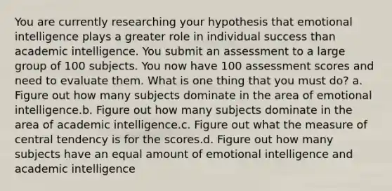 You are currently researching your hypothesis that emotional intelligence plays a greater role in individual success than academic intelligence. You submit an assessment to a large group of 100 subjects. You now have 100 assessment scores and need to evaluate them. What is one thing that you must do? a. Figure out how many subjects dominate in the area of emotional intelligence.b. Figure out how many subjects dominate in the area of academic intelligence.c. Figure out what the measure of central tendency is for the scores.d. Figure out how many subjects have an equal amount of emotional intelligence and academic intelligence