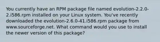 You currently have an RPM package file named evolution-2.2.0-2.i586.rpm installed on your Linux system. You've recently downloaded the evolution-2.6.0-41.i586.rpm package from www.sourceforge.net. What command would you use to install the newer version of this package?