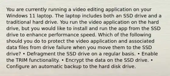 You are currently running a video editing application on your Windows 11 laptop. The laptop includes both an SSD drive and a traditional hard drive. You run the video application on the hard drive, but you would like to install and run the app from the SSD drive to enhance performance speed. Which of the following should you do to protect the video application and associated data files from drive failure when you move them to the SSD drive? • Defragment the SSD drive on a regular basis. • Enable the TRIM functionality. • Encrypt the data on the SSD drive. • Configure an automatic backup to the hard disk drive.