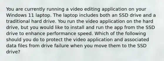 You are currently running a video editing application on your Windows 11 laptop. The laptop includes both an SSD drive and a traditional hard drive. You run the video application on the hard drive, but you would like to install and run the app from the SSD drive to enhance performance speed. Which of the following should you do to protect the video application and associated data files from drive failure when you move them to the SSD drive?