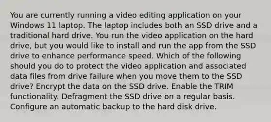 You are currently running a video editing application on your Windows 11 laptop. The laptop includes both an SSD drive and a traditional hard drive. You run the video application on the hard drive, but you would like to install and run the app from the SSD drive to enhance performance speed. Which of the following should you do to protect the video application and associated data files from drive failure when you move them to the SSD drive? Encrypt the data on the SSD drive. Enable the TRIM functionality. Defragment the SSD drive on a regular basis. Configure an automatic backup to the hard disk drive.